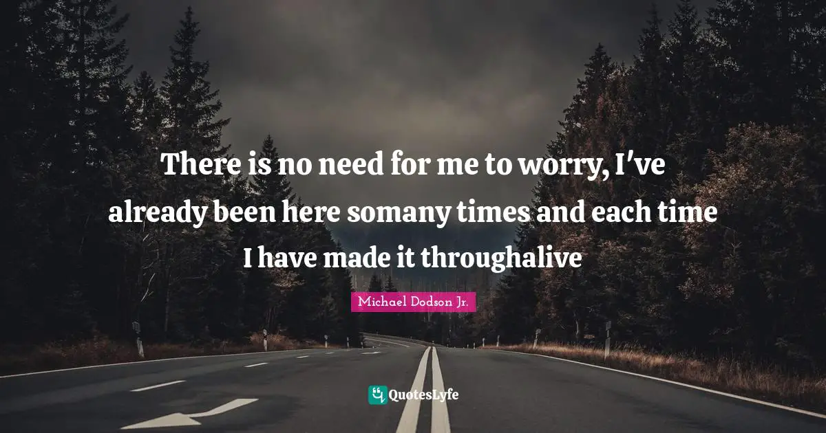 There is no need for me to worry, I've already been here somany times and each time I have made it throughalive