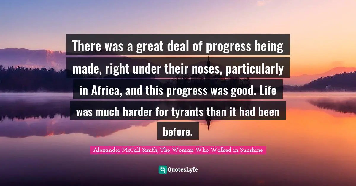 There was a great deal of progress being made, right under their noses, particularly in Africa, and this progress was good. Life was much harder for tyrants than it had been before.