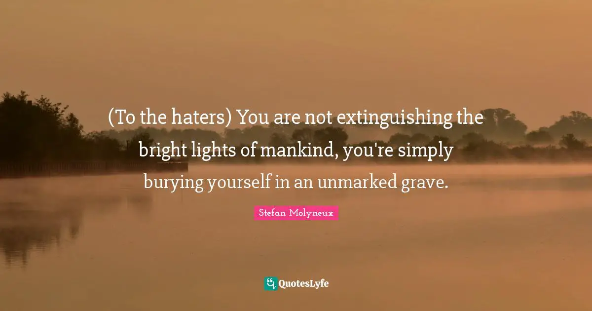 (To the haters) You are not extinguishing the bright lights of mankind, you're simply burying yourself in an unmarked grave.