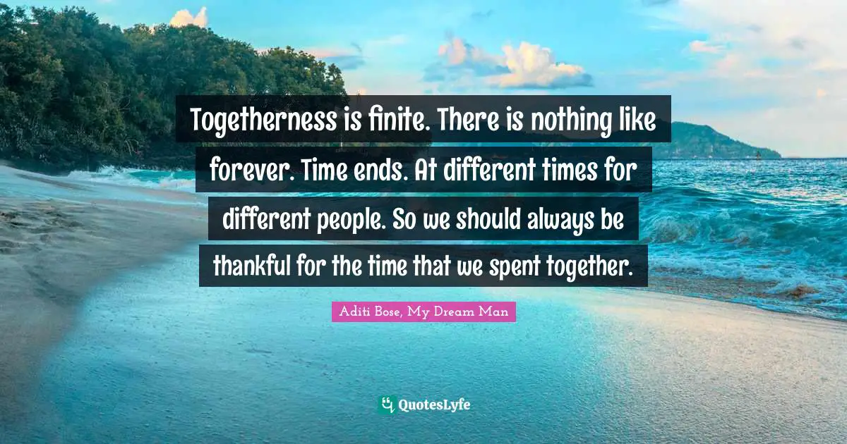 Togetherness is finite. There is nothing like forever. Time ends. At different times for different people. So we should always be thankful for the time that we spent together.