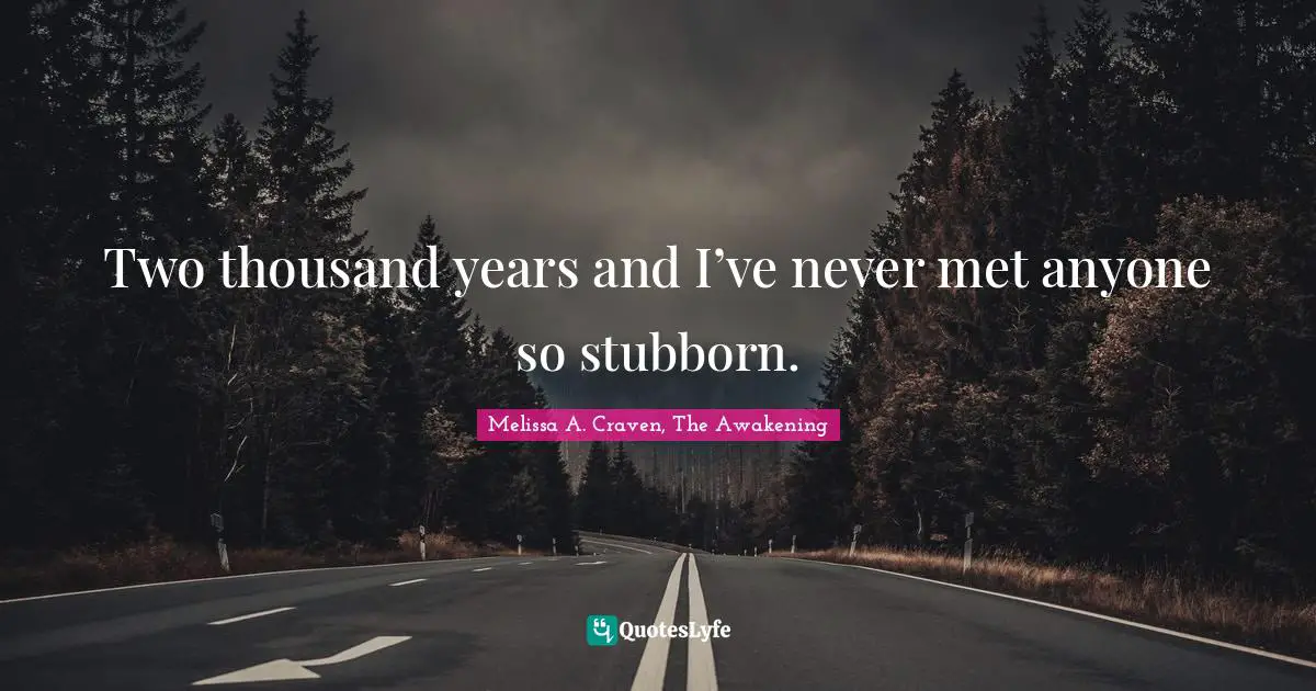 Two thousand years and I’ve never met anyone so stubborn.