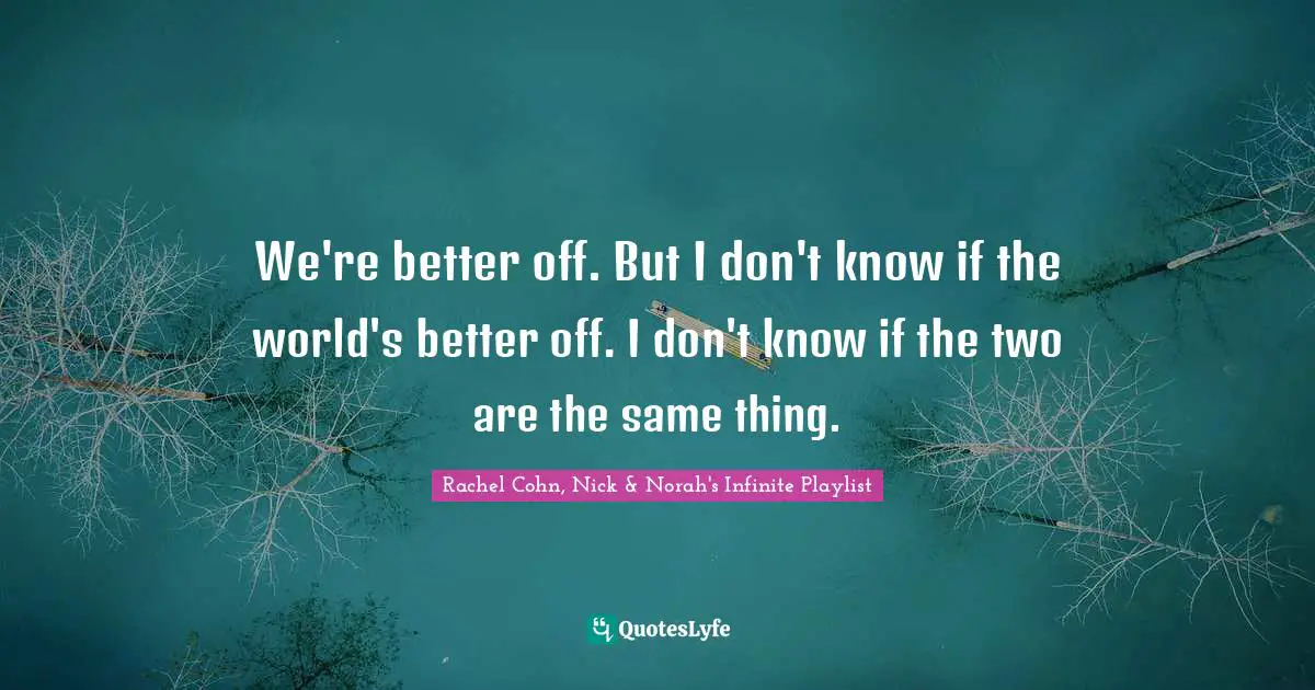 We're better off. But I don't know if the world's better off. I don't know if the two are the same thing.