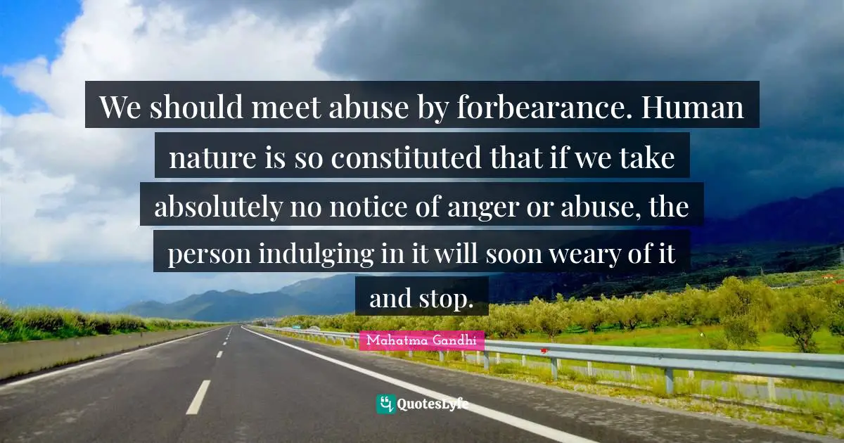 We should meet abuse by forbearance. Human nature is so constituted that if we take absolutely no notice of anger or abuse, the person indulging in it will soon weary of it and stop.