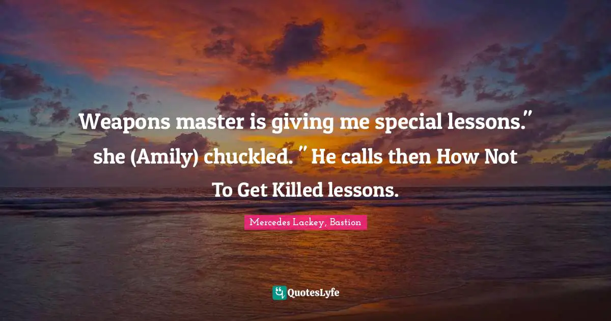 Weapons master is giving me special lessons." she (Amily) chuckled. " He calls then How Not To Get Killed lessons.