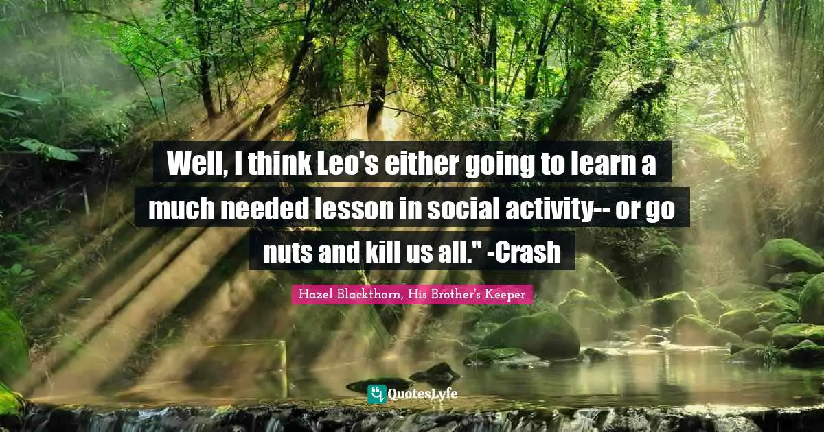 Well, I think Leo's either going to learn a much needed lesson in social activity-- or go nuts and kill us all." -Crash