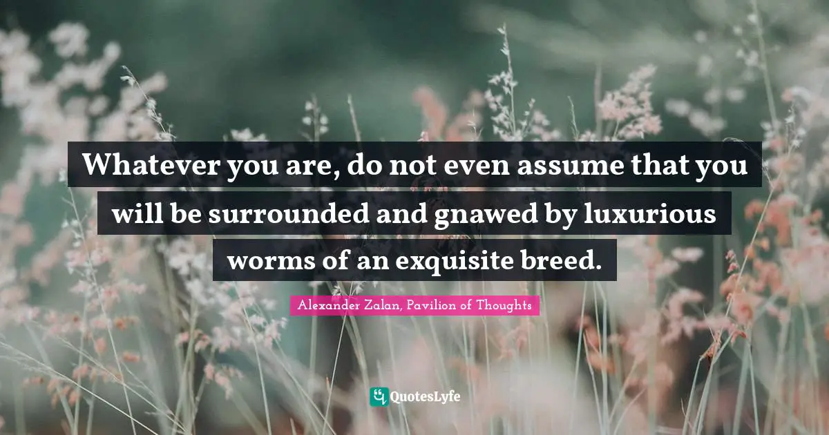 Whatever you are, do not even assume that you will be surrounded and gnawed by luxurious worms of an exquisite breed.