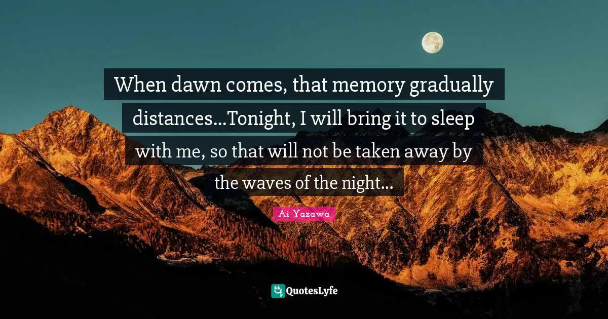 When dawn comes, that memory gradually distances...Tonight, I will bring it to sleep with me, so that will not be taken away by the waves of the night...