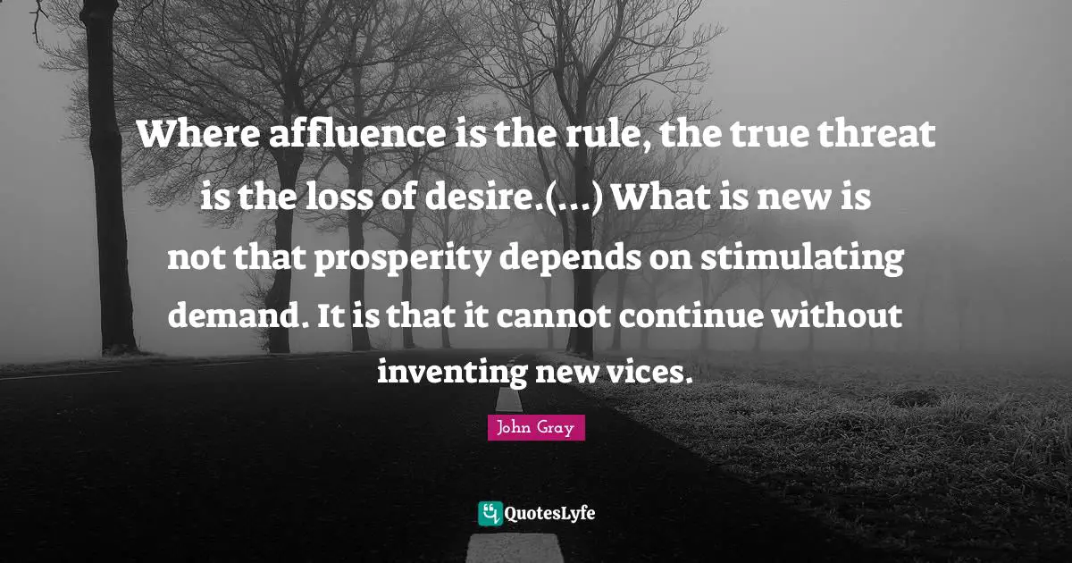 Where affluence is the rule, the true threat is the loss of desire.(...) What is new is not that prosperity depends on stimulating demand. It is that it cannot continue without inventing new vices.
