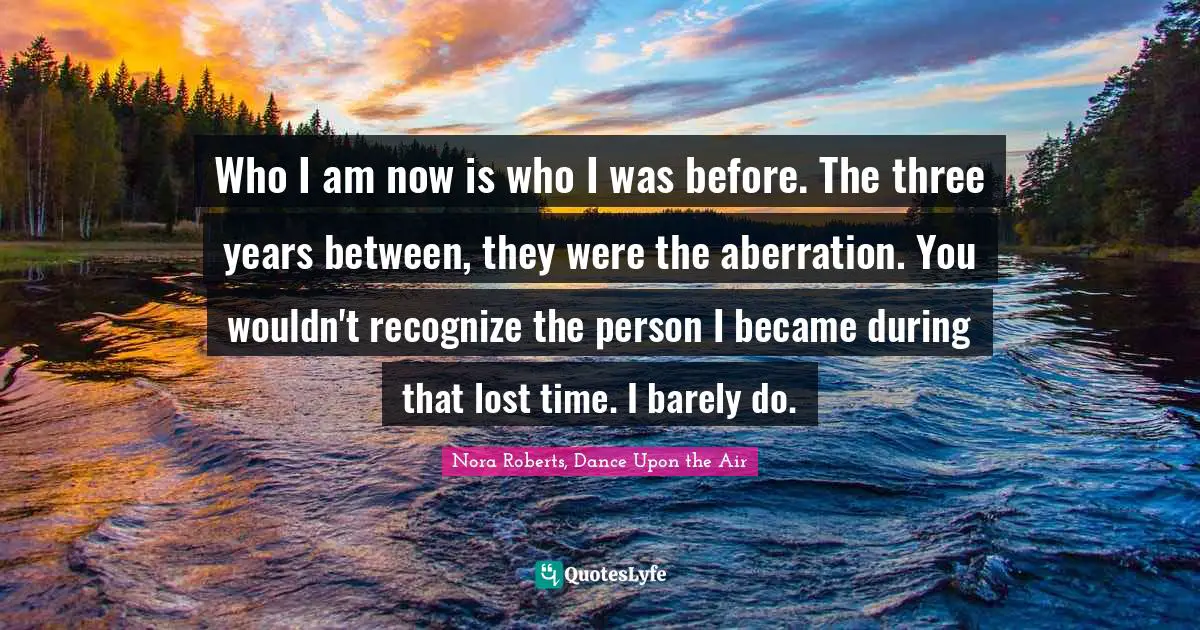 Who I am now is who I was before. The three years between, they were the aberration. You wouldn't recognize the person I became during that lost time. I barely do.