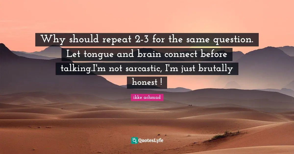 Why should repeat 2-3 for the same question. Let tongue and brain connect before talking.I'm not sarcastic, I'm just brutally honest !