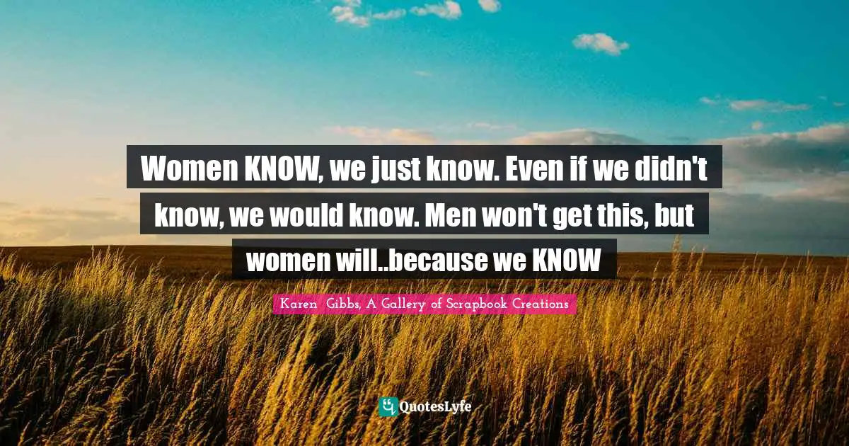 Women KNOW, we just know. Even if we didn't know, we would know. Men won't get this, but women will..because we KNOW