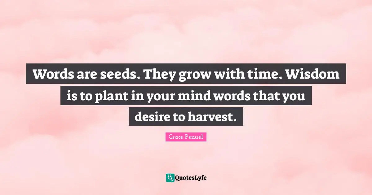 Words are seeds. They grow with time. Wisdom is to plant in your mind words that you desire to harvest.