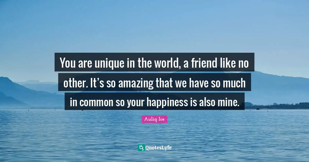 You are unique in the world, a friend like no other. It’s so amazing that we have so much in common so your happiness is also mine.