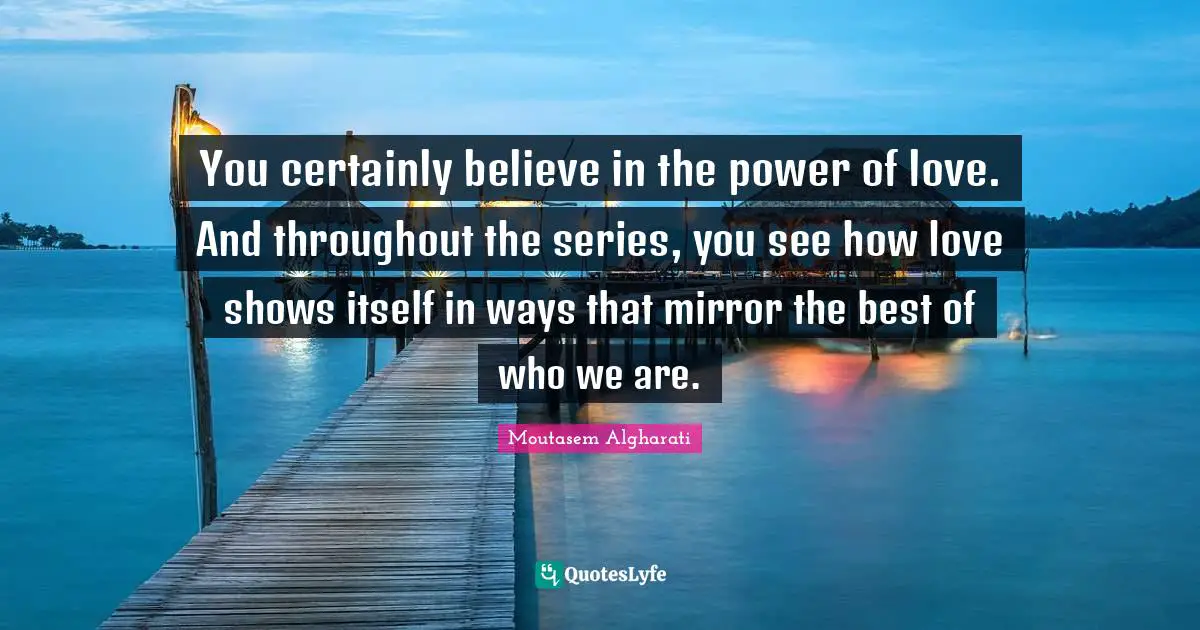 You certainly believe in the power of love. And throughout the series, you see how love shows itself in ways that mirror the best of who we are.