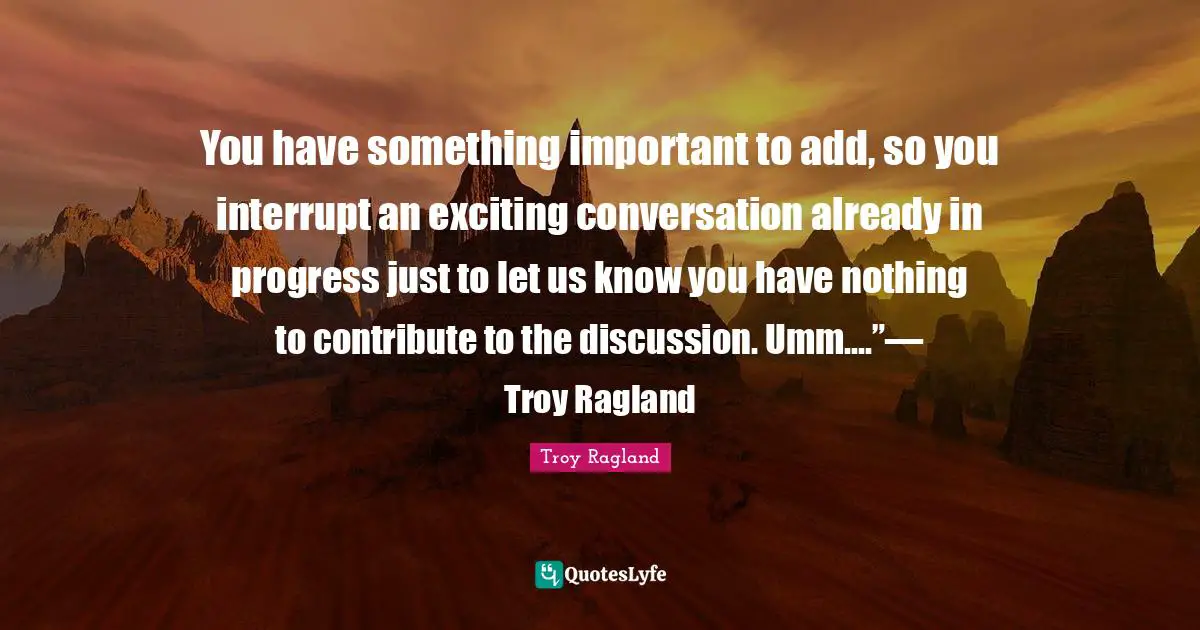 You have something important to add, so you interrupt an exciting conversation already in progress just to let us know you have nothing to contribute to the discussion. Umm....”— Troy Ragland