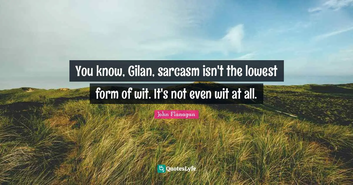 You know, Gilan, sarcasm isn't the lowest form of wit. It's not even wit at all.