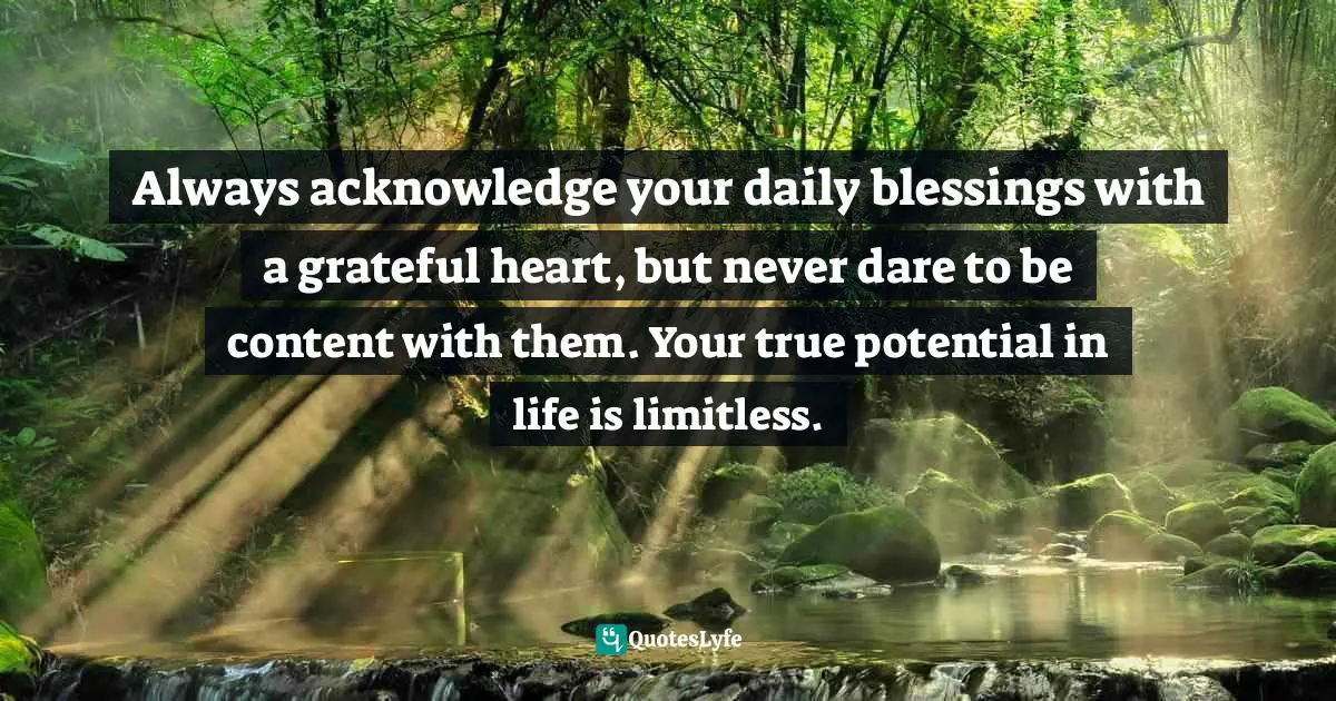 Always acknowledge your daily blessings with a grateful heart, but never dare to be content with them. Your true potential in life is limitless.