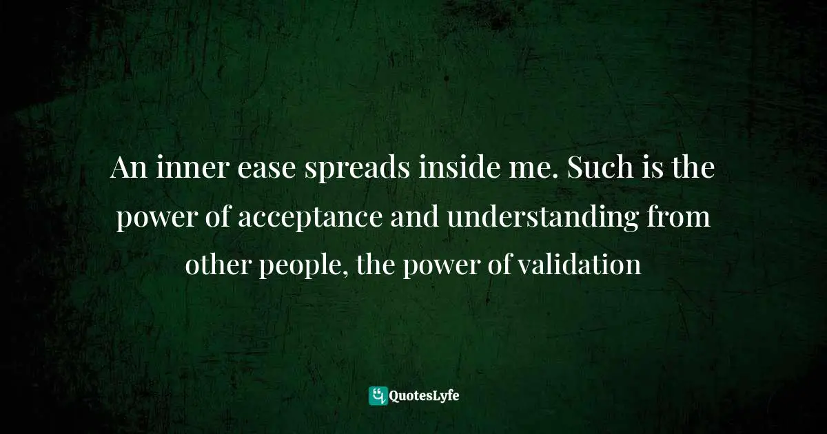 An inner ease spreads inside me. Such is the power of acceptance and understanding from other people, the power of validation