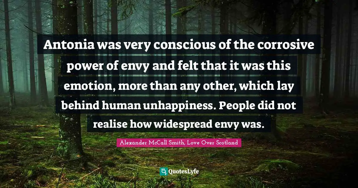 Antonia was very conscious of the corrosive power of envy and felt that it was this emotion, more than any other, which lay behind human unhappiness. People did not realise how widespread envy was.