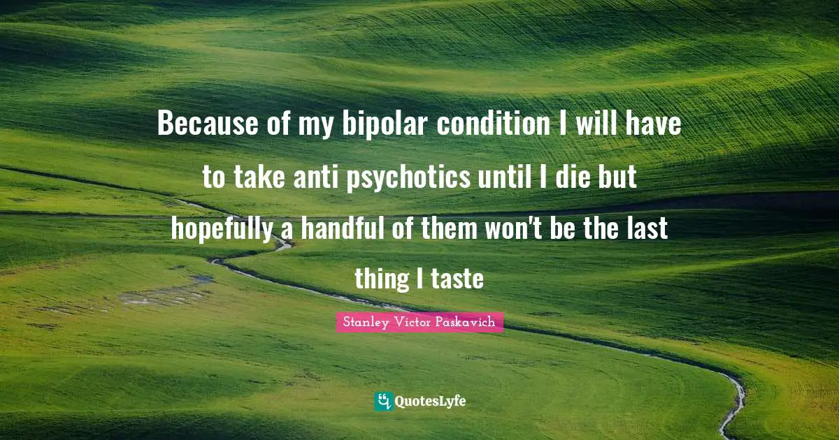 Mental Disorders Quotes: "Because of my bipolar condition I will have to take anti psychotics until I die but hopefully a handful of them won't be the last thing I taste"