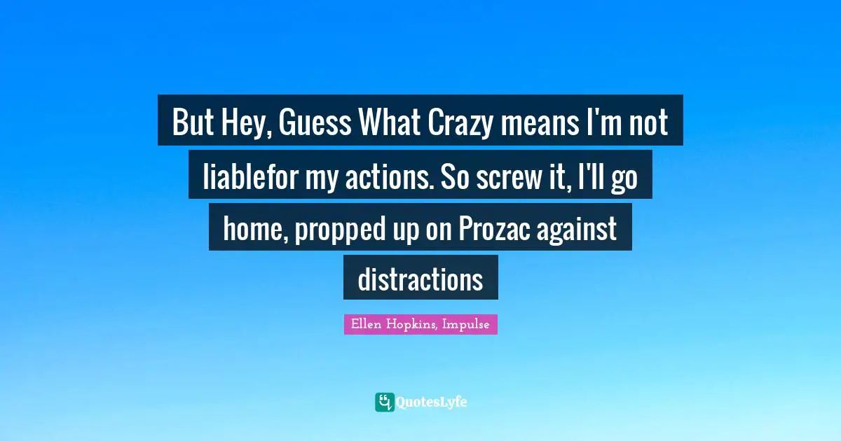 But Hey, Guess What Crazy means I'm not liablefor my actions. So screw it, I'll go home, propped up on Prozac against distractions
