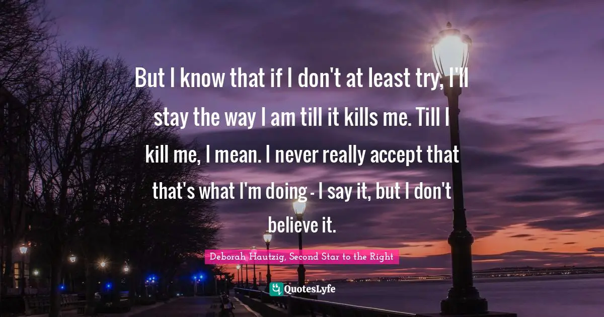 But I know that if I don't at least try, I'll stay the way I am till it kills me. Till I kill me, I mean. I never really accept that that's what I'm doing - I say it, but I don't believe it.