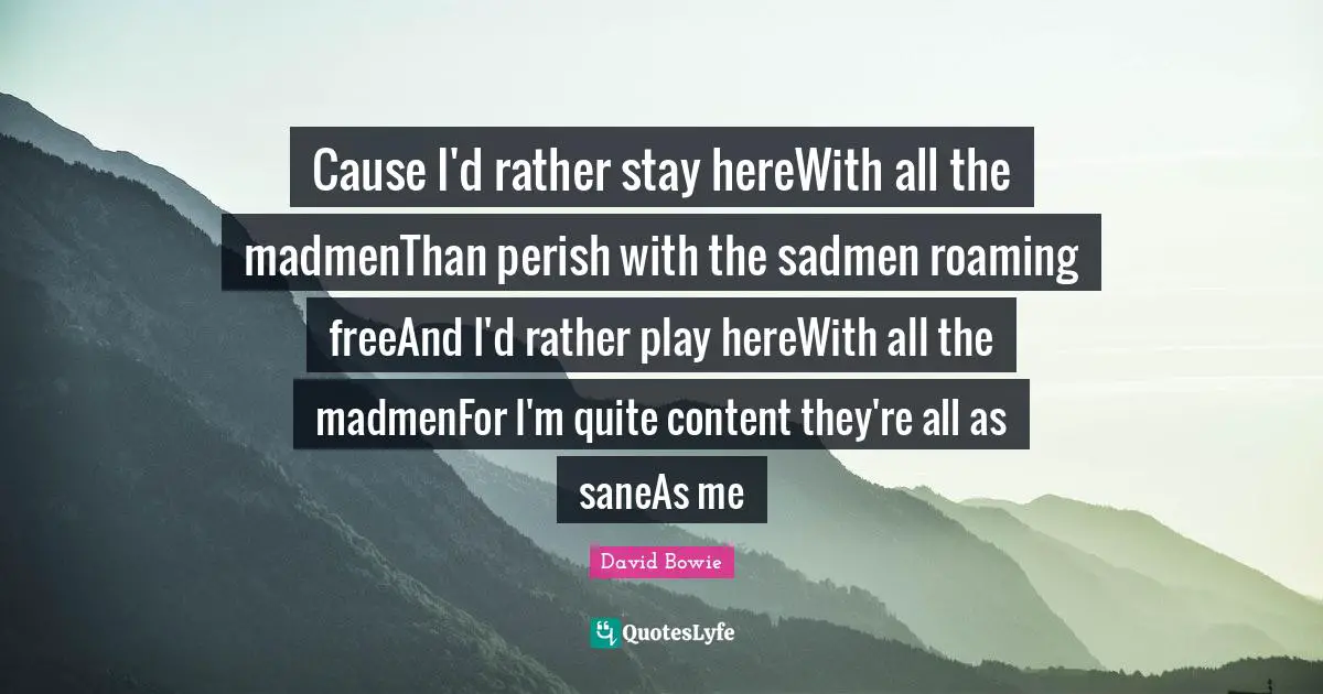 Cause I'd rather stay hereWith all the madmenThan perish with the sadmen roaming freeAnd I'd rather play hereWith all the madmenFor I'm quite content they're all as saneAs me