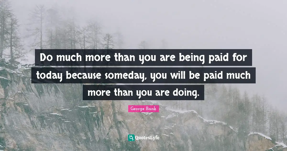 Do much more than you are being paid for today because someday, you will be paid much more than you are doing.