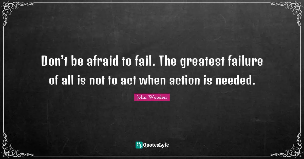 Don’t be afraid to fail. The greatest failure of all is not to act when action is needed.