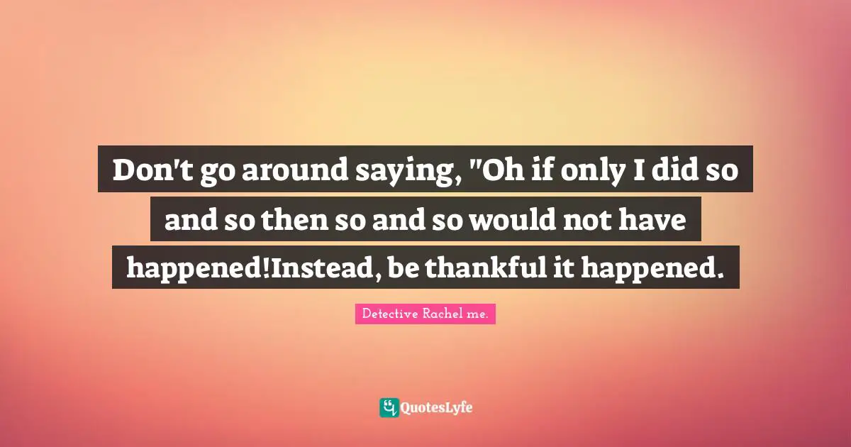 Don't go around saying, "Oh if only I did so and so then so and so would not have happened!Instead, be thankful it happened.
