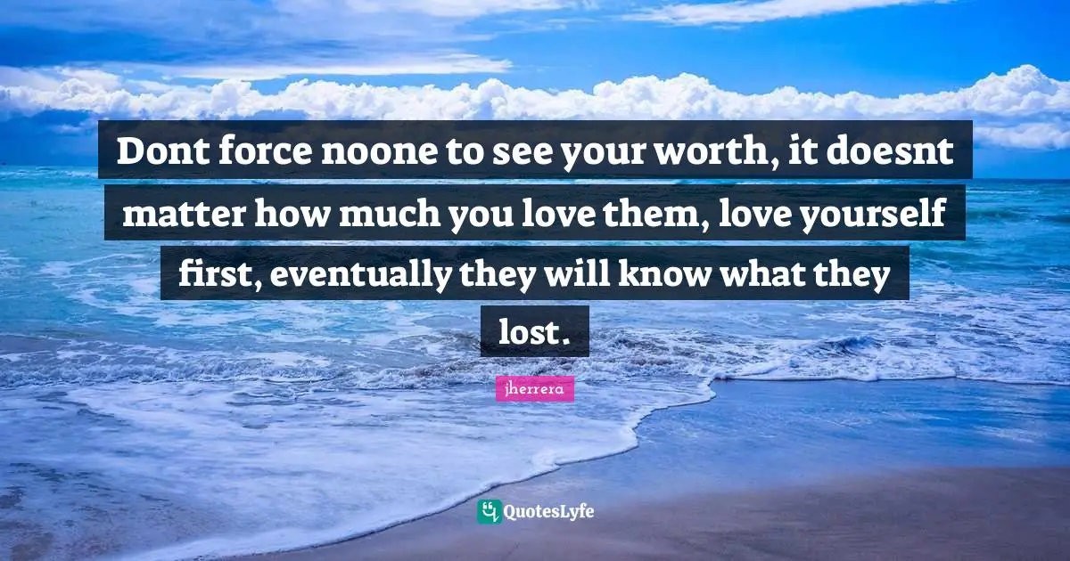 Dont force noone to see your worth, it doesnt matter how much you love them, love yourself first, eventually they will know what they lost.