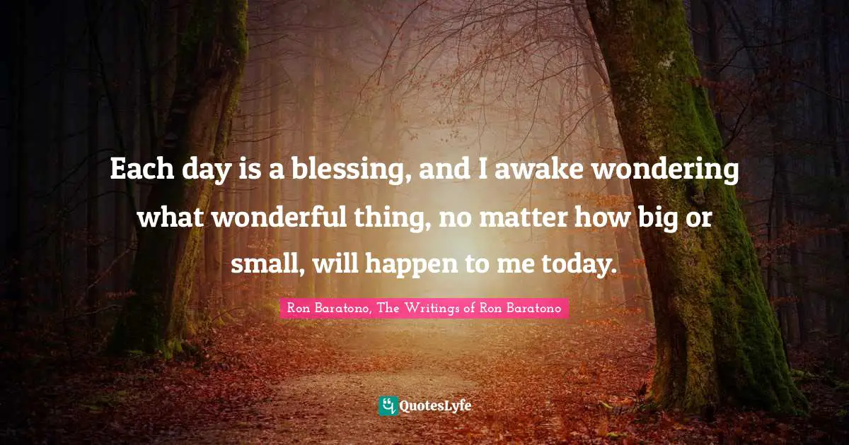 Each day is a blessing, and I awake wondering what wonderful thing, no matter how big or small, will happen to me today.