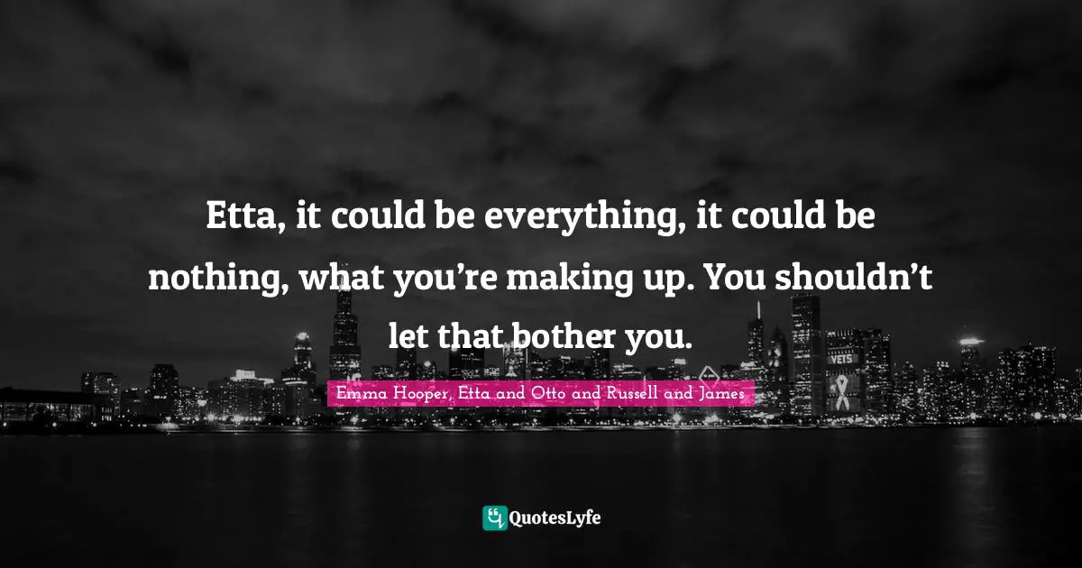 Etta, it could be everything, it could be nothing, what you’re making up. You shouldn’t let that bother you.