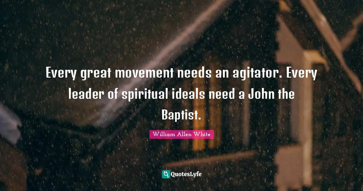 William Allen White Quotes: "Every great movement needs an agitator. Every leader of spiritual ideals need a John the Baptist."