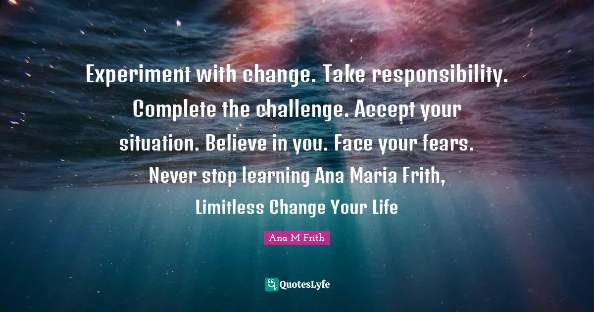 Experiment with change. Take responsibility. Complete the challenge. Accept your situation. Believe in you. Face your fears. Never stop learning Ana Maria Frith, Limitless Change Your Life