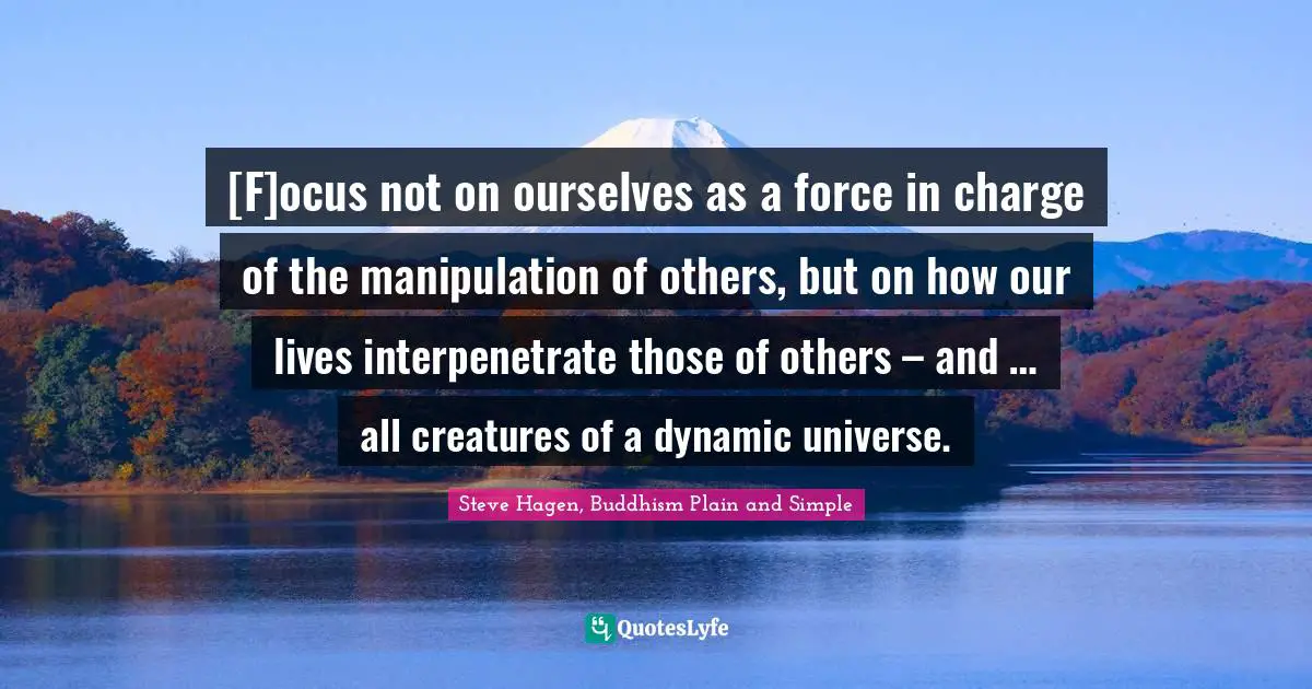 Steve Hagen, Buddhism Plain And Simple Quotes: "[F]ocus not on ourselves as a force in charge of the manipulation of others, but on how our lives interpenetrate those of others – and … all creatures of a dynamic universe."