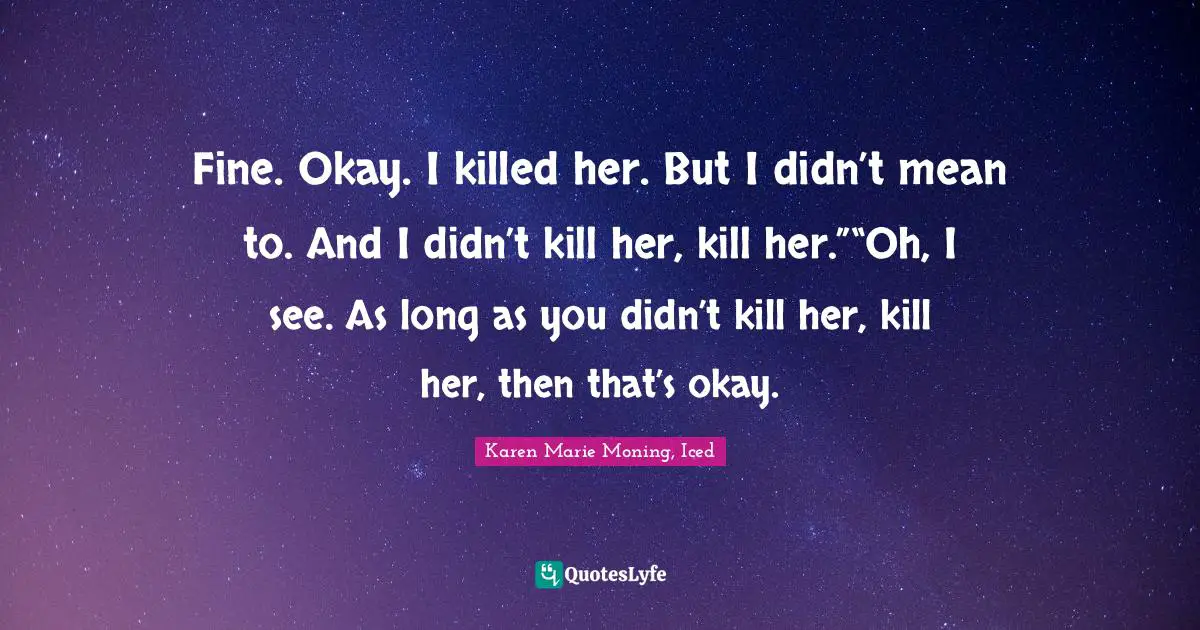 Fine. Okay. I killed her. But I didn’t mean to. And I didn’t kill her, kill her.”“Oh, I see. As long as you didn’t kill her, kill her, then that’s okay.