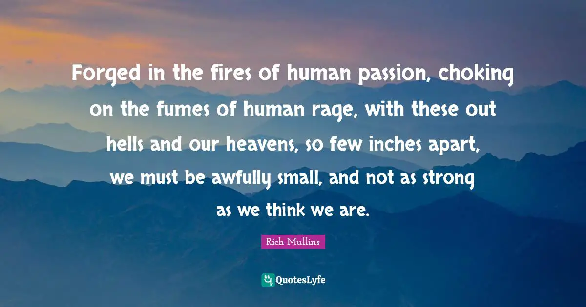 Forged in the fires of human passion, choking on the fumes of human rage, with these out hells and our heavens, so few inches apart, we must be awfully small, and not as strong as we think we are.