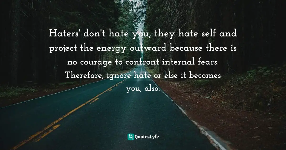 Haters' don't hate you, they hate self and project the energy outward because there is no courage to confront internal fears. Therefore, ignore hate or else it becomes you, also.