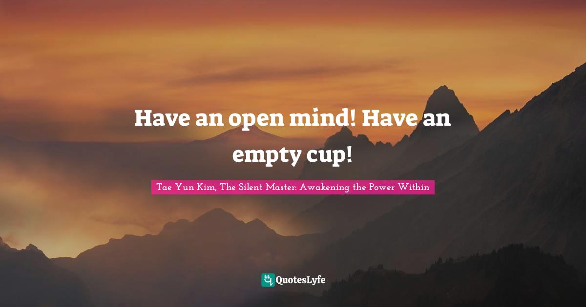Tae Yun Kim, The Silent Master: Awakening the Power Within Quotes: Have an open mind! Have an empty cup!