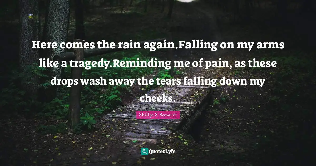 Here comes the rain again.Falling on my arms like a tragedy.Reminding me of pain, as these drops wash away the tears falling down my cheeks.