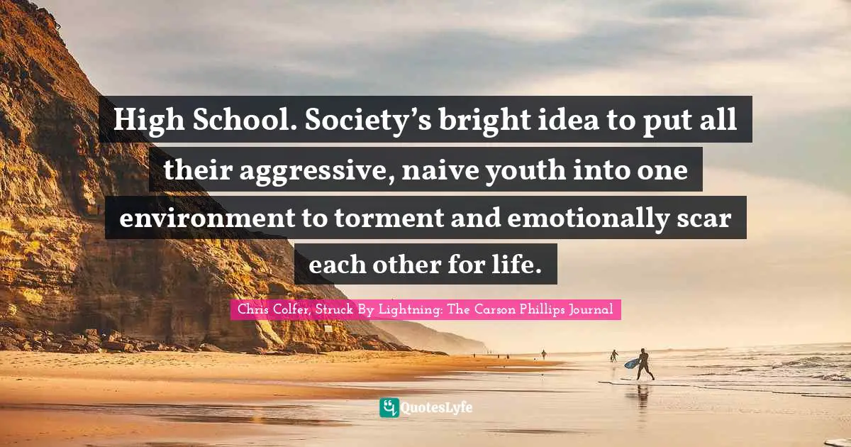 High School. Society’s bright idea to put all their aggressive, naive youth into one environment to torment and emotionally scar each other for life.