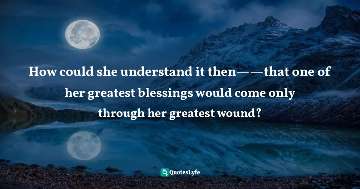 How could she understand it then——that one of her greatest blessings would come only through her greatest wound?