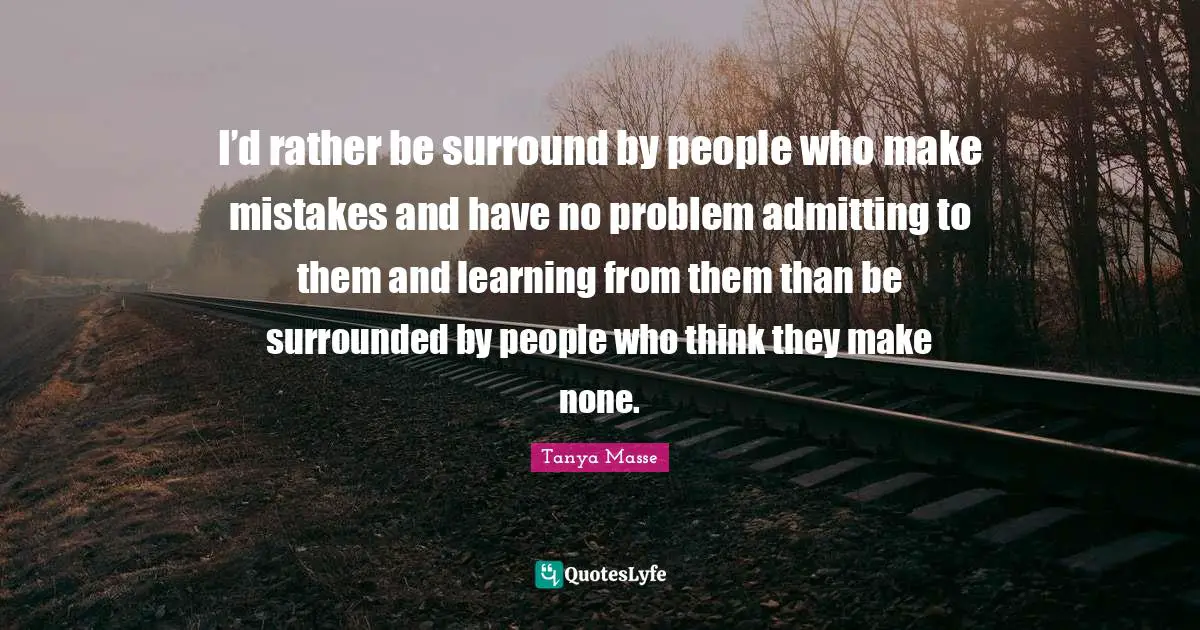 I’d rather be surround by people who make mistakes and have no problem admitting to them and learning from them than be surrounded by people who think they make none.