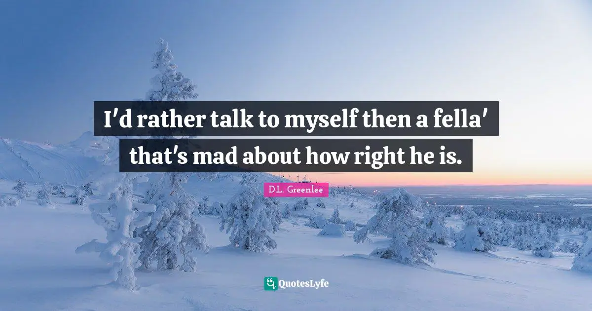 I'd rather talk to myself then a fella' that's mad about how right he is.