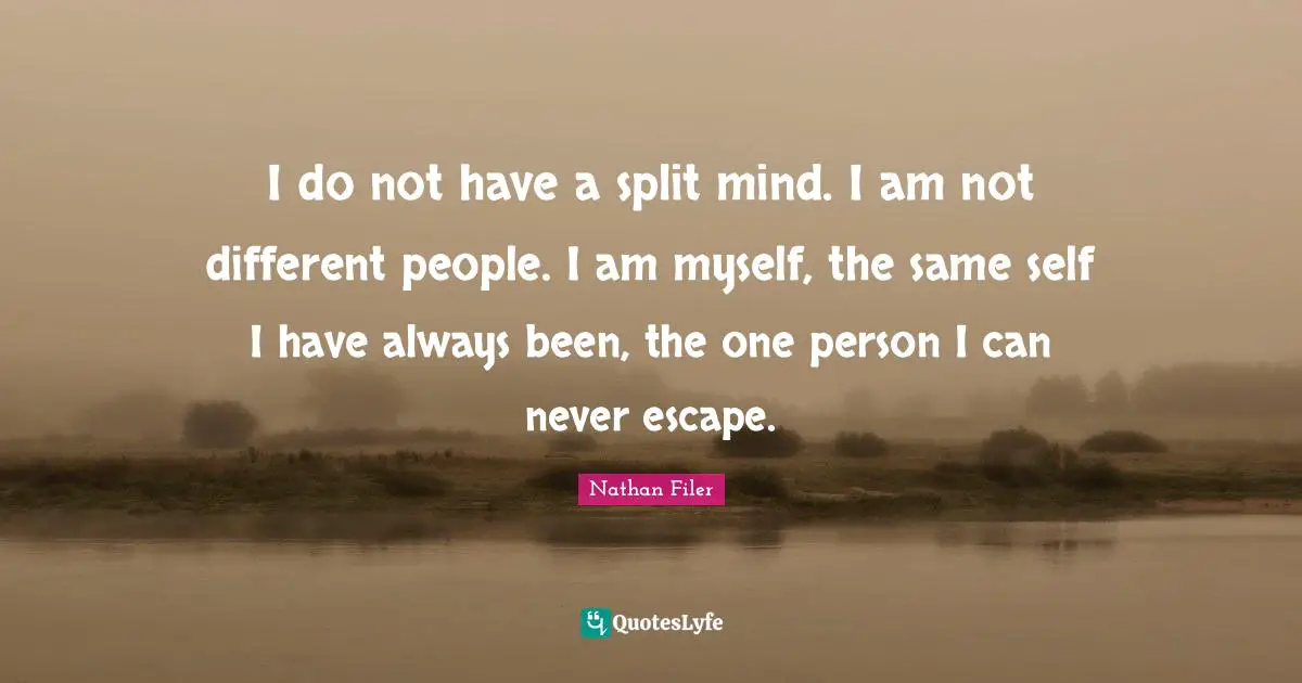 I do not have a split mind. I am not different people. I am myself, the same self I have always been, the one person I can never escape.