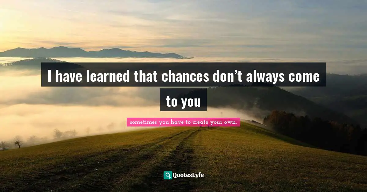 I have learned that chances don’t always come to you