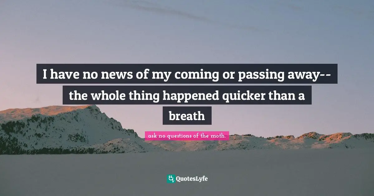 I have no news of my coming or passing away--the whole thing happened quicker than a breath