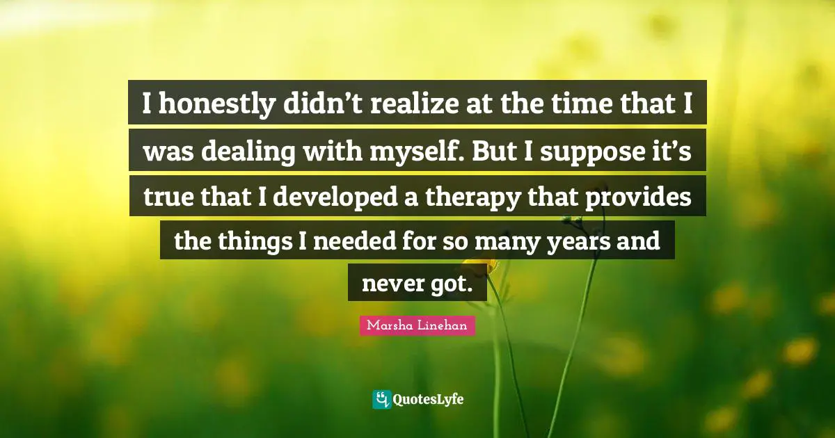 Borderline Quotes: "I honestly didn’t realize at the time that I was dealing with myself. But I suppose it’s true that I developed a therapy that provides the things I needed for so many years and never got."