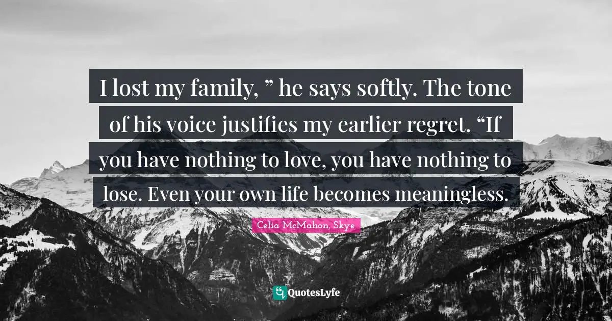 I lost my family, ” he says softly. The tone of his voice justifies my earlier regret. “If you have nothing to love, you have nothing to lose. Even your own life becomes meaningless.